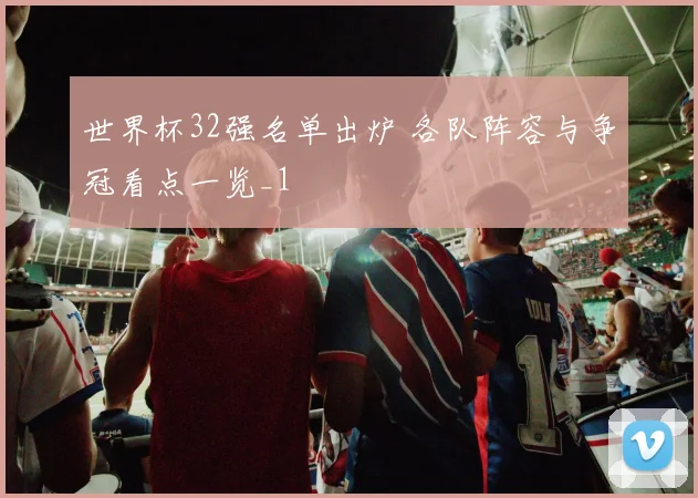 世界杯32强名单出炉 各队阵容与争冠看点一览_1
