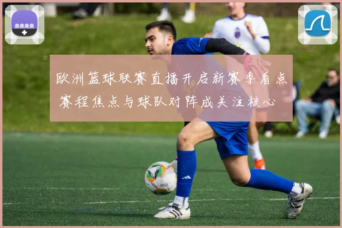 欧洲篮球联赛直播开启新赛季看点 赛程焦点与球队对阵成关注核心