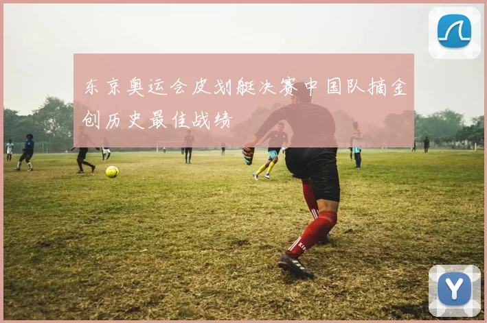 东京奥运会皮划艇决赛中国队摘金创历史最佳战绩