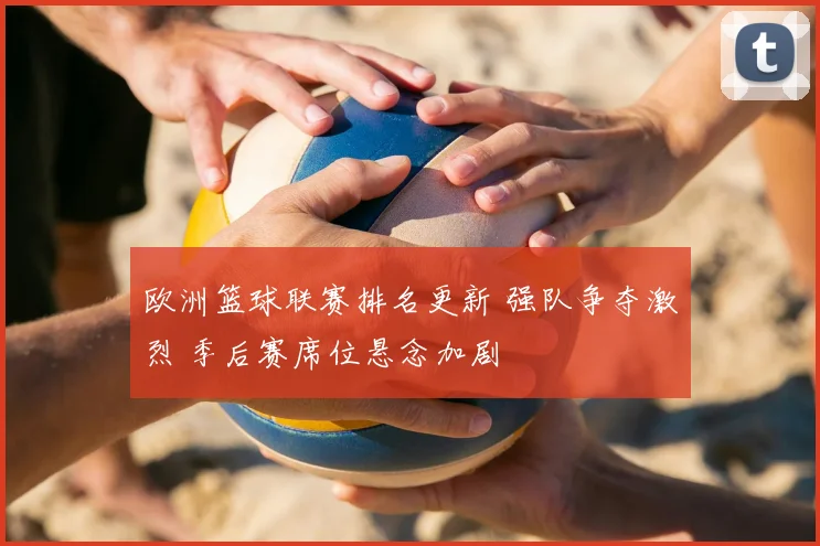 欧洲篮球联赛排名更新 强队争夺激烈 季后赛席位悬念加剧