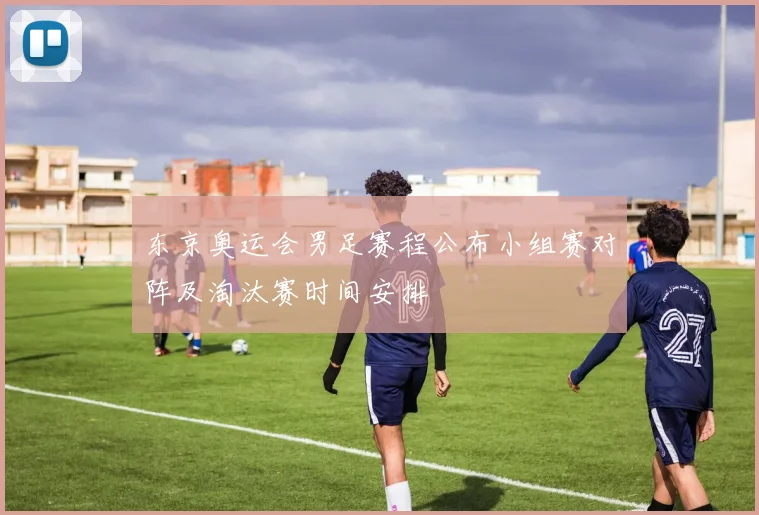 东京奥运会男足赛程公布小组赛对阵及淘汰赛时间安排
