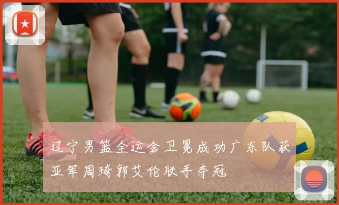 辽宁男篮全运会卫冕成功广东队获亚军周琦郭艾伦联手夺冠