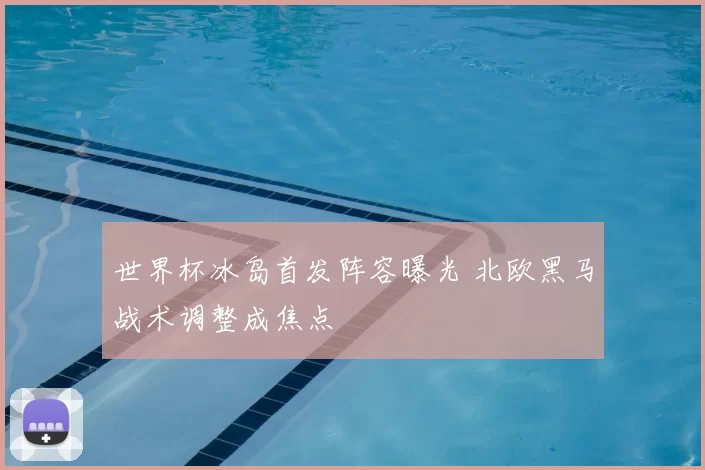 世界杯冰岛首发阵容曝光 北欧黑马战术调整成焦点