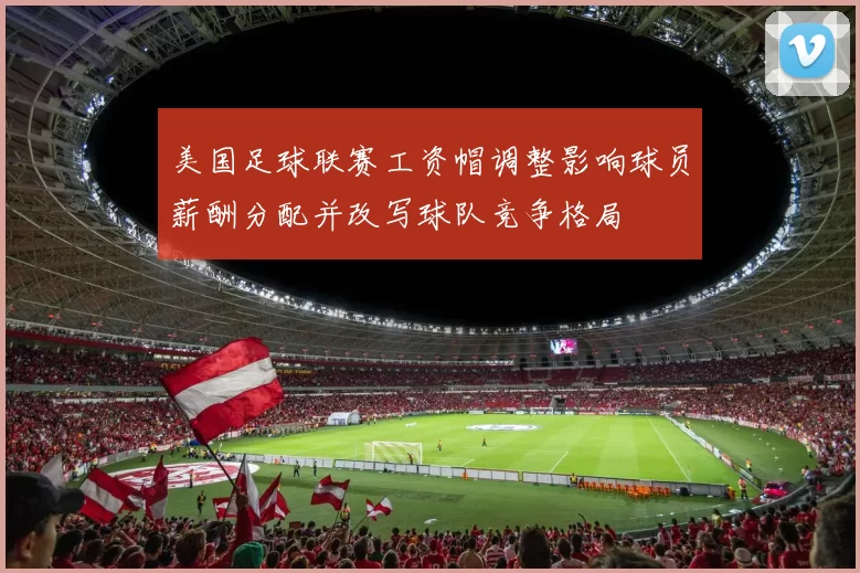 美国足球联赛工资帽调整影响球员薪酬分配并改写球队竞争格局