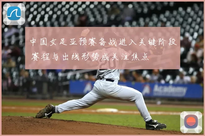 中国女足亚预赛备战进入关键阶段 赛程与出线形势成关注焦点