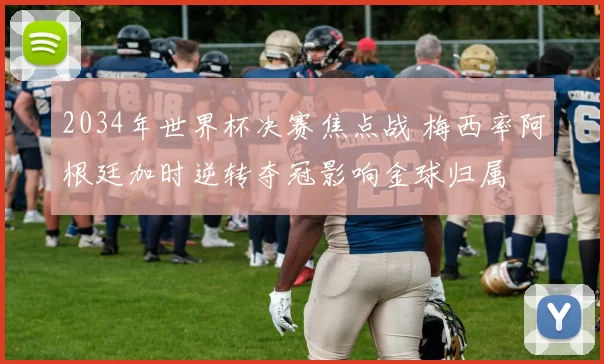 2034年世界杯决赛焦点战 梅西率阿根廷加时逆转夺冠影响金球归属