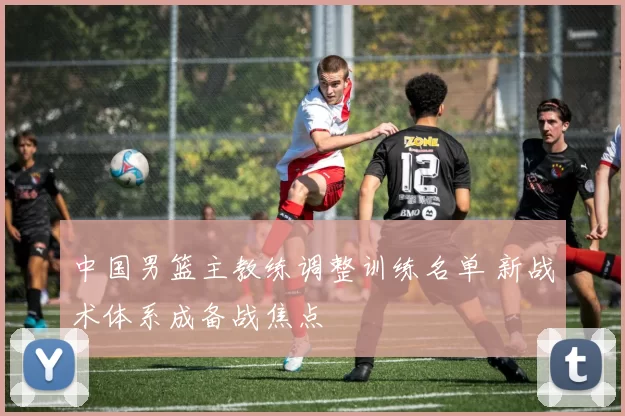 中国男篮主教练调整训练名单 新战术体系成备战焦点