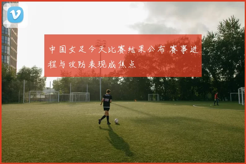 中国女足今天比赛结果公布 赛事进程与攻防表现成焦点