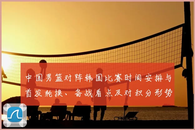 中国男篮对阵韩国比赛时间安排与首发轮换、备战看点及对积分形势的影响