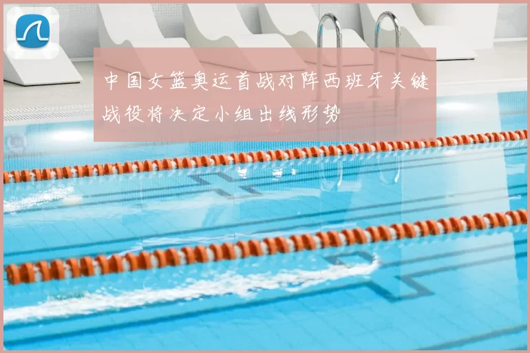 中国女篮奥运首战对阵西班牙关键战役将决定小组出线形势