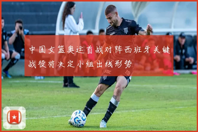 中国女篮奥运首战对阵西班牙关键战役将决定小组出线形势