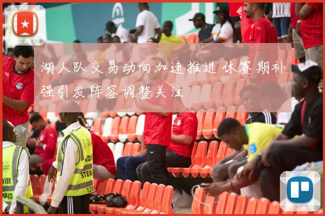 湖人队交易动向加速推进 休赛期补强引发阵容调整关注