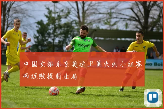 中国女排东京奥运卫冕失利小组赛两连败提前出局