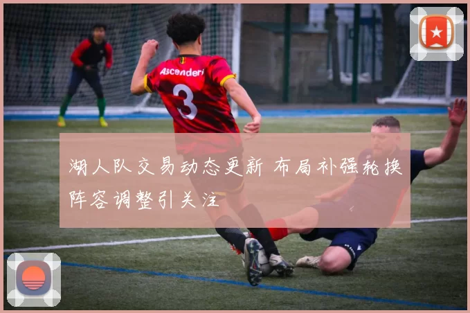 湖人队交易动态更新 布局补强轮换阵容调整引关注