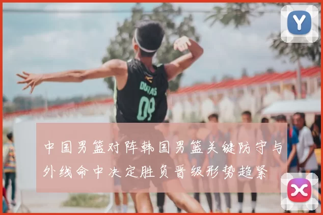 中国男篮对阵韩国男篮关键防守与外线命中决定胜负晋级形势趋紧