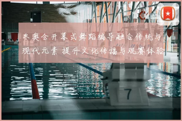冬奥会开幕式舞蹈编导融合传统与现代元素 提升文化传播与观赛体验