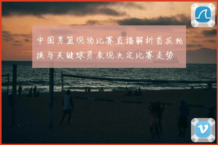 中国男篮现场比赛直播解析首发轮换与关键球员表现决定比赛走势