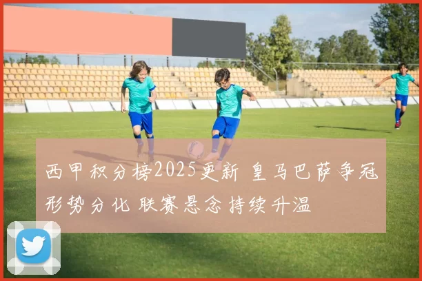 西甲积分榜2025更新 皇马巴萨争冠形势分化 联赛悬念持续升温