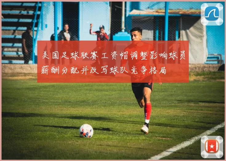 美国足球联赛工资帽调整影响球员薪酬分配并改写球队竞争格局