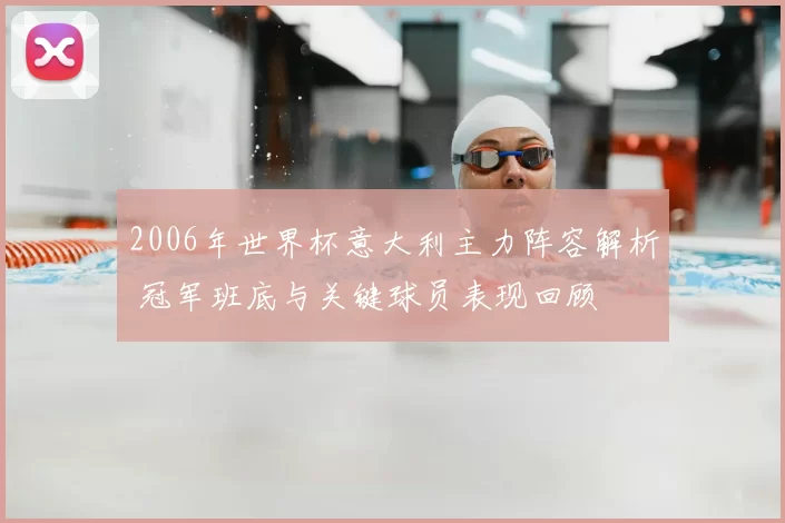 2006年世界杯意大利主力阵容解析 冠军班底与关键球员表现回顾