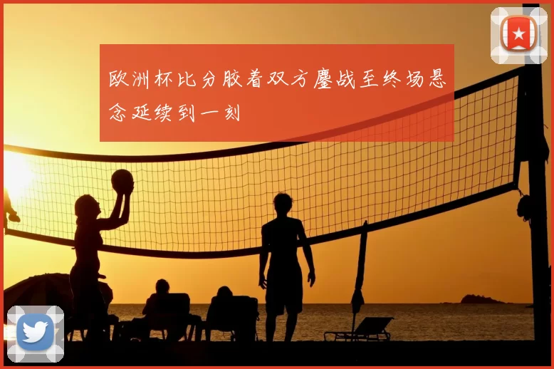欧洲杯比分胶着双方鏖战至终场悬念延续到一刻