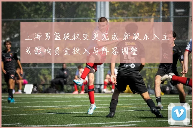 上海男篮股权变更完成 新股东入主或影响资金投入与阵容调整