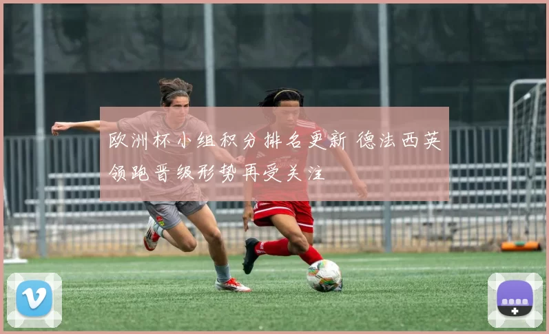 欧洲杯小组积分排名更新 德法西英领跑晋级形势再受关注