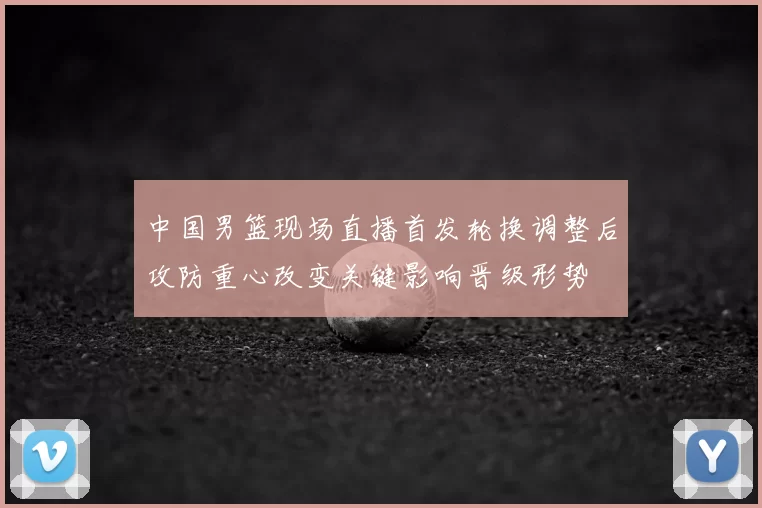中国男篮现场直播首发轮换调整后攻防重心改变关键影响晋级形势