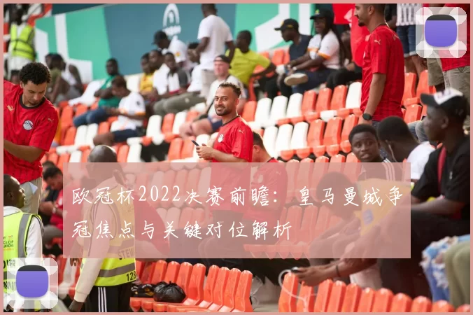 欧冠杯2022决赛前瞻:皇马曼城争冠焦点与关键对位解析