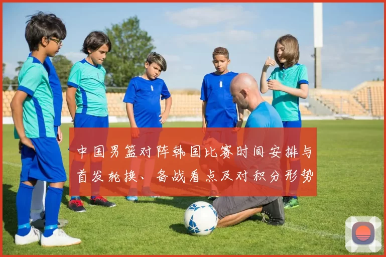 中国男篮对阵韩国比赛时间安排与首发轮换、备战看点及对积分形势的影响