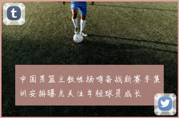 中国男篮主教练杨鸣备战新赛季集训安排曝光关注年轻球员成长