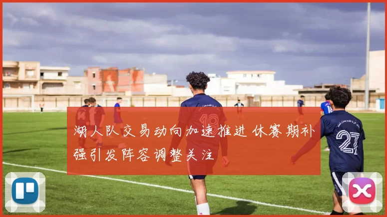 湖人队交易动向加速推进 休赛期补强引发阵容调整关注