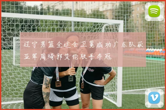 辽宁男篮全运会卫冕成功广东队获亚军周琦郭艾伦联手夺冠