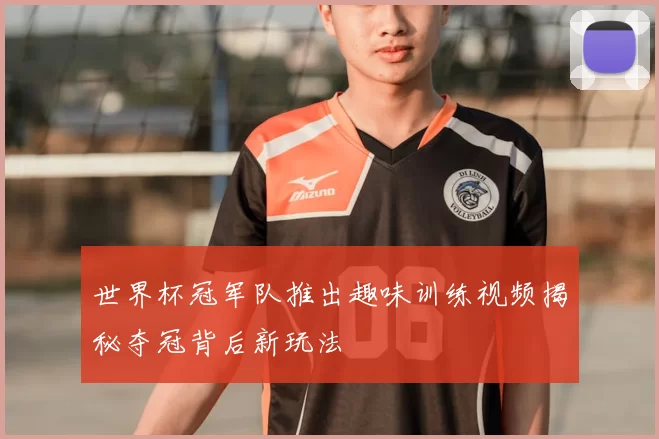 世界杯冠军队推出趣味训练视频揭秘夺冠背后新玩法