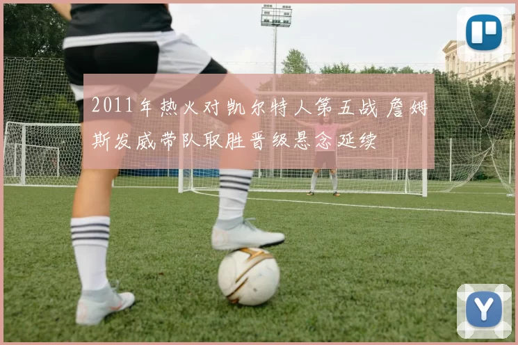 2011年热火对凯尔特人第五战 詹姆斯发威带队取胜晋级悬念延续