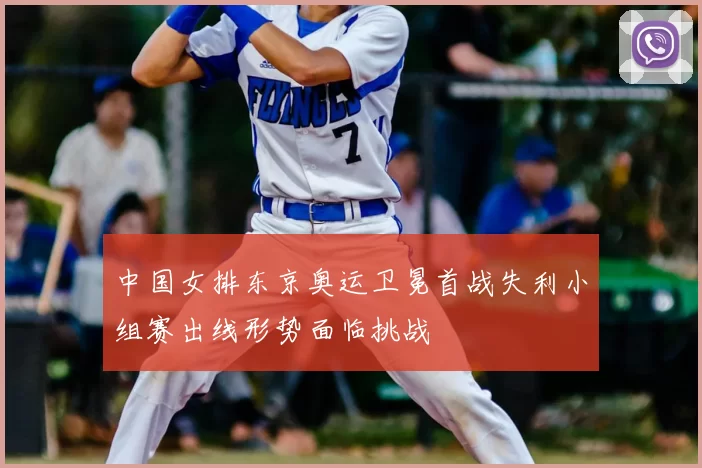 中国女排东京奥运卫冕首战失利小组赛出线形势面临挑战