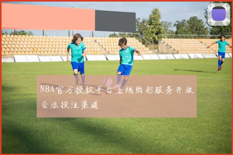 NBA官方授权平台上线购彩服务开放合法投注渠道