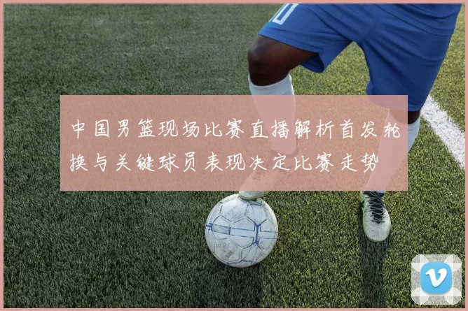 中国男篮现场比赛直播解析首发轮换与关键球员表现决定比赛走势
