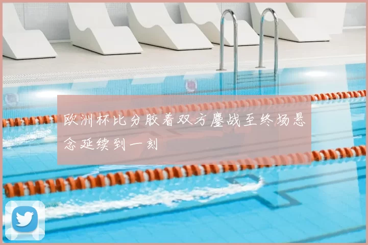 欧洲杯比分胶着双方鏖战至终场悬念延续到一刻