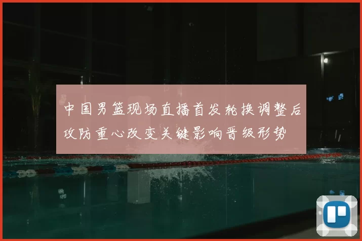 中国男篮现场直播首发轮换调整后攻防重心改变关键影响晋级形势
